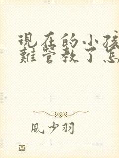 现在的小孩子太难管教了怎么沟通