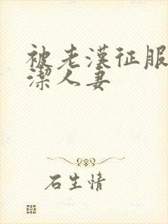 被老汉征服的贞洁人妻