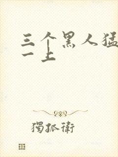 三个黑人猛躁我一上
