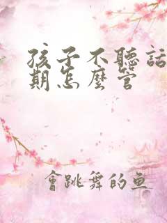 孩子不听话叛逆期怎么管