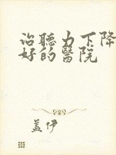 治听力下降比较好的医院