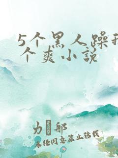 5个黑人躁我一个爽小说