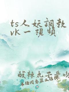 ts人妖调教丨vk一视频