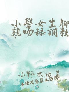 小学女生脚白袜亲吻舔调教