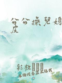 公公操儿媳妇的皮