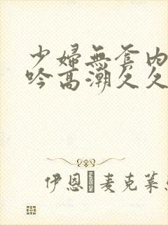 少妇无套内谢呻吟高潮久久久