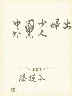 中国少妇出轨老外黑人