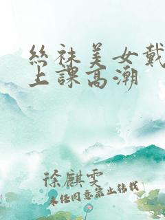 丝袜美女戴跳蛋上课高潮