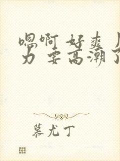 嗯啊 好爽 用力 要高潮了