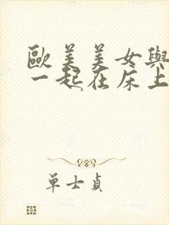 欧美美女与男的一起在床上啪啪