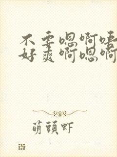 不要嗯啊唔好大好爽啊嗯啊嗯啊