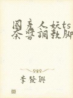 国产人妖ts惠奈酱调教脚怒