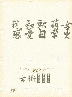 我和软萌女友的恋爱日常更新