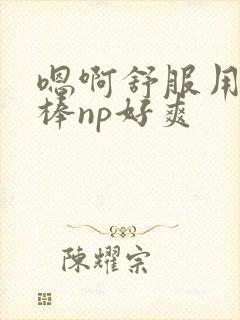 嗯啊舒服用力好棒np好爽