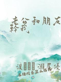 老公和朋友一起干我