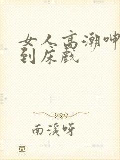 女人高潮呻吟爽到床戏