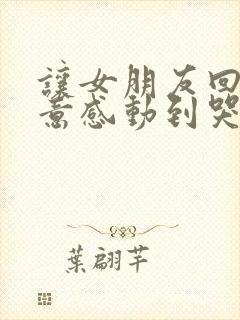 让女朋友回心转意感动到哭的话