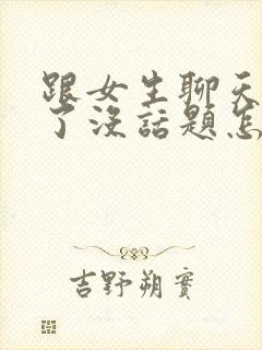 跟女生聊天聊久了没话题怎么办