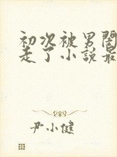 初次被男闺蜜夺走了小说最新章节更