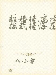 离婚后,高冷女总裁后悔在线阅读全文