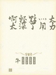 啊轻点灬太粗嗯太深了用力了小说