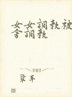 女女调教被全宿舍调教