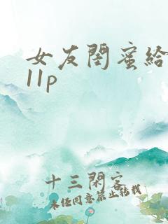 女友闺蜜给我口11p