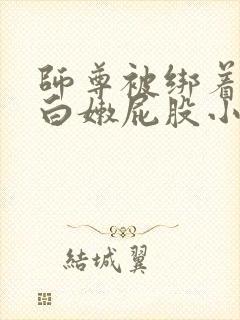 师尊被绑着跪撅白嫩屁股小说