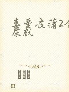 喜爱夜蒲2全肉床戏