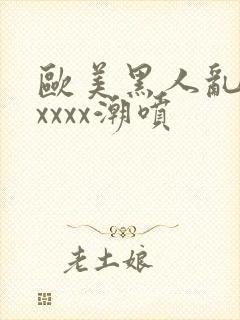 欧美黑人乱大交xxxx潮喷