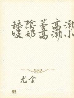 舔阴蒂高潮小说吸奶高潮小说