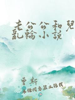 老公公和儿媳妇乱轮小说