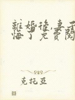 离婚后,妻子后悔了免费阅读全文