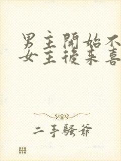 男主开始不喜欢女主后来喜欢的古言