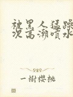 被黑人猛躁10次高潮喷水