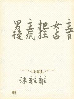 男主把女主qj后疯狂占有女主的小说