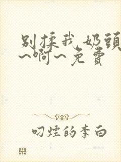 别揉我奶头～嗯~啊~免费