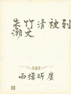 朱竹清被到爽高潮文