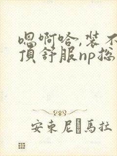 嗯啊哈,装不下顶舒服np总受双性男男高h