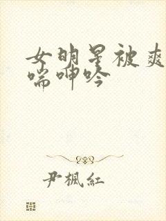 女明星被爽的娇喘呻吟