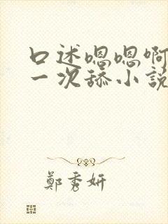 口述嗯嗯啊啊第一次舔小说