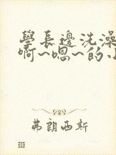 学长边洗澡边我啊~嗯~的小说