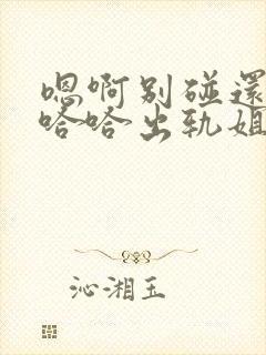 嗯啊别碰还要啊哈哈出轨姐夫啊h