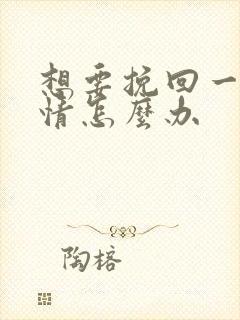 想要挽回一段感情怎么办