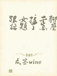 跟女孩子聊天没话题了怎么聊