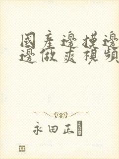 国产边摸边吃奶边做爽视频