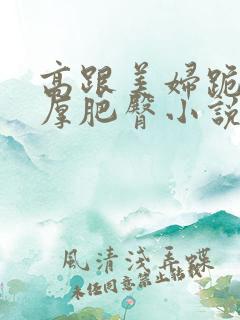 高跟美妇跪撅丰厚肥臀小说