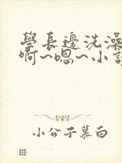 学长边洗澡边我啊~嗯~小说小说