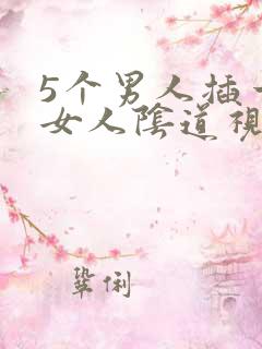 5个男人插一个女人阴道视频