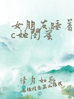 女朋友睡着了我c她闺蜜